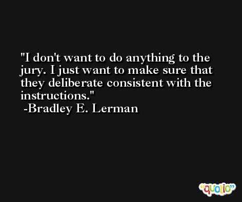 I don't want to do anything to the jury. I just want to make sure that they deliberate consistent with the instructions. -Bradley E. Lerman