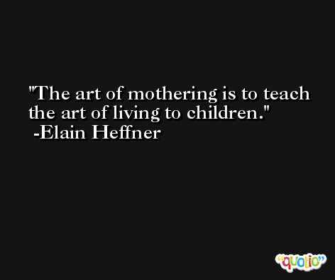 The art of mothering is to teach the art of living to children. -Elain Heffner