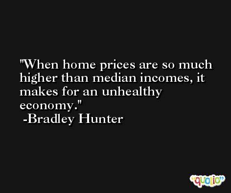 When home prices are so much higher than median incomes, it makes for an unhealthy economy. -Bradley Hunter