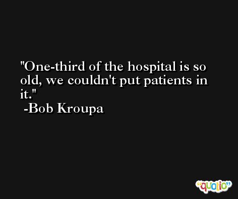 One-third of the hospital is so old, we couldn't put patients in it. -Bob Kroupa
