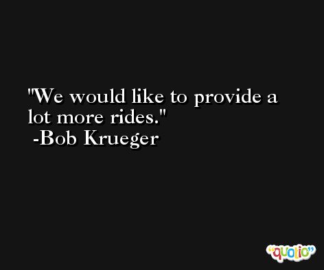 We would like to provide a lot more rides. -Bob Krueger