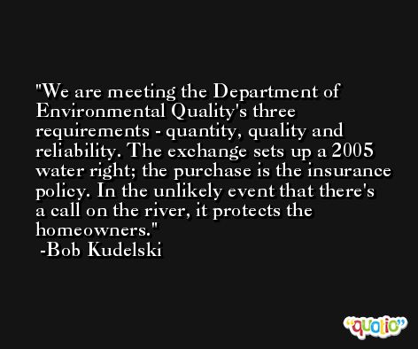 We are meeting the Department of Environmental Quality's three requirements - quantity, quality and reliability. The exchange sets up a 2005 water right; the purchase is the insurance policy. In the unlikely event that there's a call on the river, it protects the homeowners. -Bob Kudelski