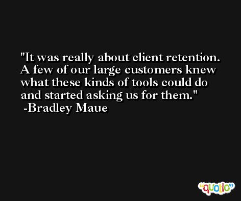 It was really about client retention. A few of our large customers knew what these kinds of tools could do and started asking us for them. -Bradley Maue