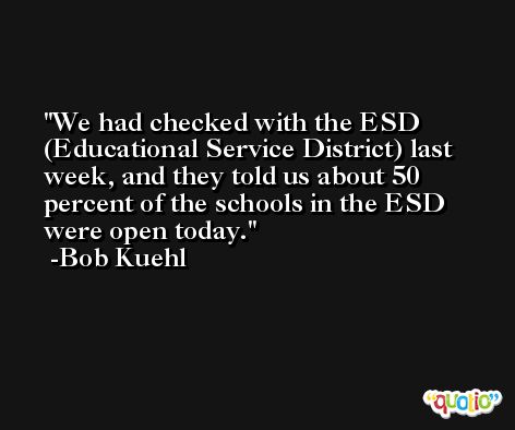 We had checked with the ESD (Educational Service District) last week, and they told us about 50 percent of the schools in the ESD were open today. -Bob Kuehl