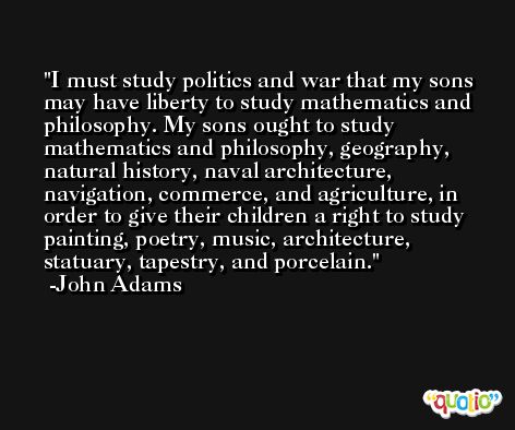 I must study politics and war that my sons may have liberty to study mathematics and philosophy. My sons ought to study mathematics and philosophy, geography, natural history, naval architecture, navigation, commerce, and agriculture, in order to give their children a right to study painting, poetry, music, architecture, statuary, tapestry, and porcelain. -John Adams