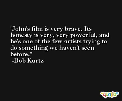 John's film is very brave. Its honesty is very, very powerful, and he's one of the few artists trying to do something we haven't seen before. -Bob Kurtz