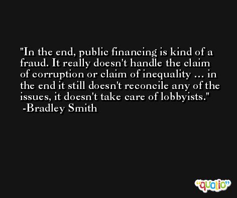 In the end, public financing is kind of a fraud. It really doesn't handle the claim of corruption or claim of inequality … in the end it still doesn't reconcile any of the issues, it doesn't take care of lobbyists. -Bradley Smith