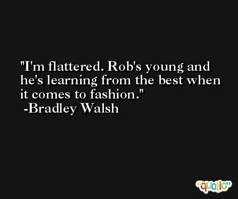 I'm flattered. Rob's young and he's learning from the best when it comes to fashion. -Bradley Walsh