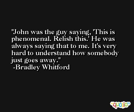 John was the guy saying, 'This is phenomenal. Relish this.' He was always saying that to me. It's very hard to understand how somebody just goes away. -Bradley Whitford