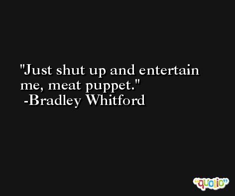 Just shut up and entertain me, meat puppet. -Bradley Whitford