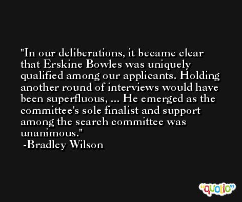 In our deliberations, it became clear that Erskine Bowles was uniquely qualified among our applicants. Holding another round of interviews would have been superfluous, ... He emerged as the committee's sole finalist and support among the search committee was unanimous. -Bradley Wilson