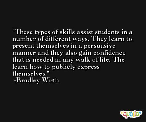 These types of skills assist students in a number of different ways. They learn to present themselves in a persuasive manner and they also gain confidence that is needed in any walk of life. The learn how to publicly express themselves. -Bradley Wirth