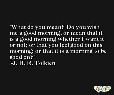 What do you mean? Do you wish me a good morning, or mean that it is a good morning whether I want it or not; or that you feel good on this morning; or that it is a morning to be good on? -J. R. R. Tolkien