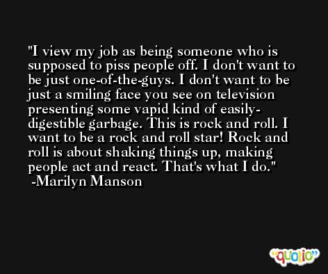I view my job as being someone who is supposed to piss people off. I don't want to be just one-of-the-guys. I don't want to be just a smiling face you see on television presenting some vapid kind of easily- digestible garbage. This is rock and roll. I want to be a rock and roll star! Rock and roll is about shaking things up, making people act and react. That's what I do. -Marilyn Manson