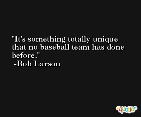 It's something totally unique that no baseball team has done before. -Bob Larson