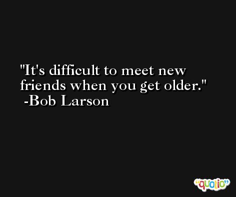 It's difficult to meet new friends when you get older. -Bob Larson