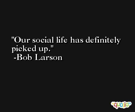 Our social life has definitely picked up. -Bob Larson