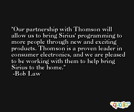 Our partnership with Thomson will allow us to bring Sirius' programming to more people through new and exciting products. Thomson is a proven leader in consumer electronics, and we are pleased to be working with them to help bring Sirius to the home. -Bob Law