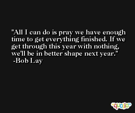 All I can do is pray we have enough time to get everything finished. If we get through this year with nothing, we'll be in better shape next year. -Bob Lay