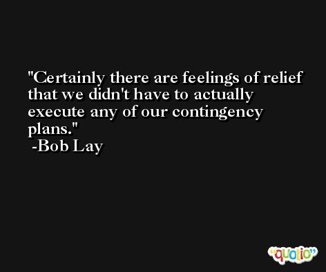 Certainly there are feelings of relief that we didn't have to actually execute any of our contingency plans. -Bob Lay