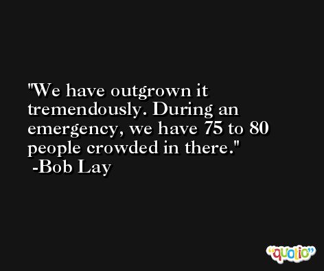 We have outgrown it tremendously. During an emergency, we have 75 to 80 people crowded in there. -Bob Lay