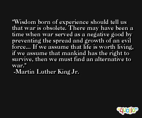 Wisdom born of experience should tell us that war is obsolete. There may have been a time when war served as a negative good by preventing the spread and growth of an evil force... If we assume that life is worth living, if we assume that mankind has the right to survive, then we must find an alternative to war. -Martin Luther King Jr.