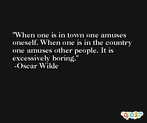 When one is in town one amuses oneself. When one is in the country one amuses other people. It is excessively boring. -Oscar Wilde