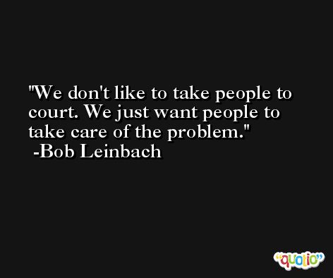 We don't like to take people to court. We just want people to take care of the problem. -Bob Leinbach