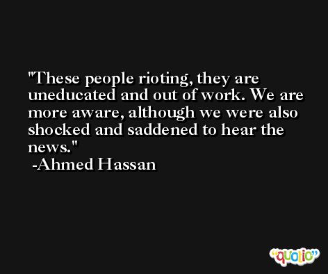 These people rioting, they are uneducated and out of work. We are more aware, although we were also shocked and saddened to hear the news. -Ahmed Hassan