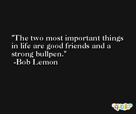 The two most important things in life are good friends and a strong bullpen. -Bob Lemon