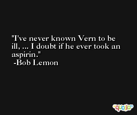 I've never known Vern to be ill, ... I doubt if he ever took an aspirin. -Bob Lemon
