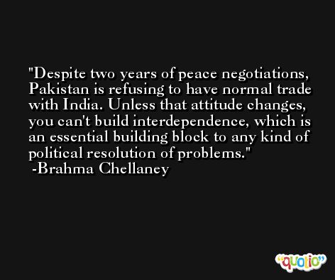 Despite two years of peace negotiations, Pakistan is refusing to have normal trade with India. Unless that attitude changes, you can't build interdependence, which is an essential building block to any kind of political resolution of problems. -Brahma Chellaney