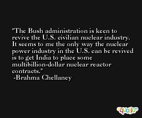 The Bush administration is keen to revive the U.S. civilian nuclear industry. It seems to me the only way the nuclear power industry in the U.S. can be revived is to get India to place some multibillion-dollar nuclear reactor contracts. -Brahma Chellaney