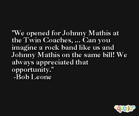 We opened for Johnny Mathis at the Twin Coaches, ... Can you imagine a rock band like us and Johnny Mathis on the same bill! We always appreciated that opportunity. -Bob Leone