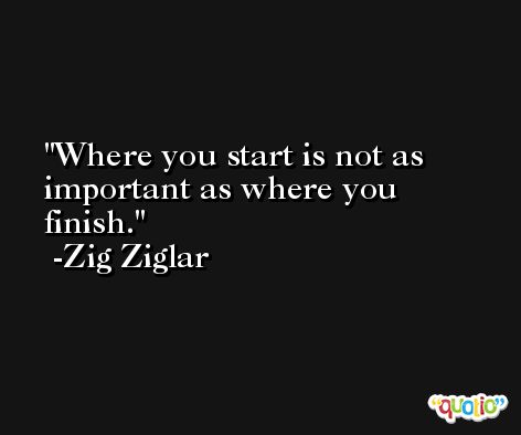 Where you start is not as important as where you finish. -Zig Ziglar