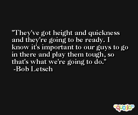 They've got height and quickness and they're going to be ready. I know it's important to our guys to go in there and play them tough, so that's what we're going to do. -Bob Letsch