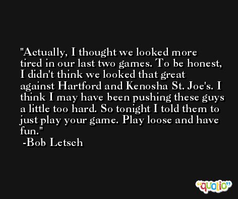 Actually, I thought we looked more tired in our last two games. To be honest, I didn't think we looked that great against Hartford and Kenosha St. Joe's. I think I may have been pushing these guys a little too hard. So tonight I told them to just play your game. Play loose and have fun. -Bob Letsch