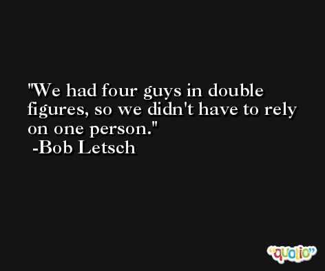 We had four guys in double figures, so we didn't have to rely on one person. -Bob Letsch