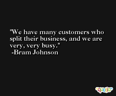 We have many customers who split their business, and we are very, very busy. -Bram Johnson
