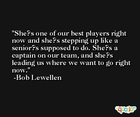 She?s one of our best players right now and she?s stepping up like a senior?s supposed to do. She?s a captain on our team, and she?s leading us where we want to go right now. -Bob Lewellen