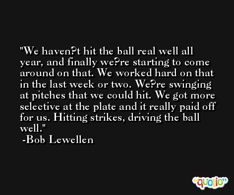 We haven?t hit the ball real well all year, and finally we?re starting to come around on that. We worked hard on that in the last week or two. We?re swinging at pitches that we could hit. We got more selective at the plate and it really paid off for us. Hitting strikes, driving the ball well. -Bob Lewellen