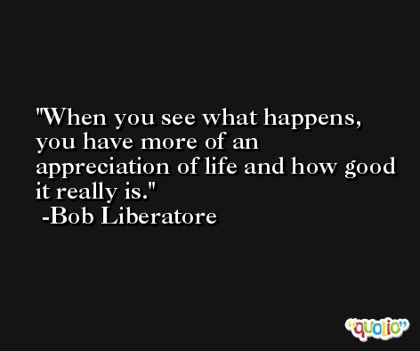 When you see what happens, you have more of an appreciation of life and how good it really is. -Bob Liberatore