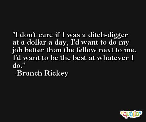 I don't care if I was a ditch-digger at a dollar a day, I'd want to do my job better than the fellow next to me. I'd want to be the best at whatever I do. -Branch Rickey