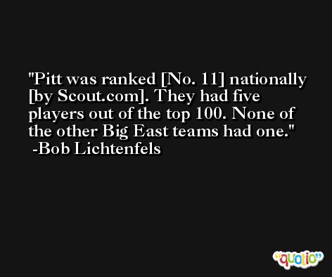 Pitt was ranked [No. 11] nationally [by Scout.com]. They had five players out of the top 100. None of the other Big East teams had one. -Bob Lichtenfels