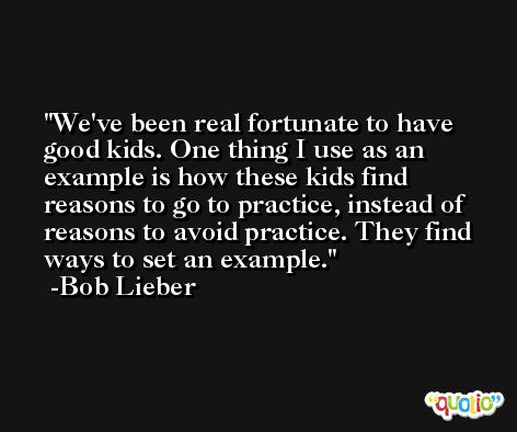 We've been real fortunate to have good kids. One thing I use as an example is how these kids find reasons to go to practice, instead of reasons to avoid practice. They find ways to set an example. -Bob Lieber