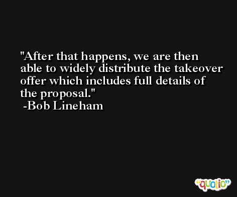After that happens, we are then able to widely distribute the takeover offer which includes full details of the proposal. -Bob Lineham