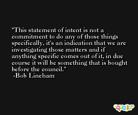 This statement of intent is not a commitment to do any of those things specifically, it's an indication that we are investigating those matters and if anything specific comes out of it, in due course it will be something that is bought before the council. -Bob Lineham
