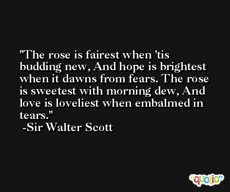 The rose is fairest when 'tis budding new, And hope is brightest when it dawns from fears. The rose is sweetest with morning dew, And love is loveliest when embalmed in tears. -Sir Walter Scott