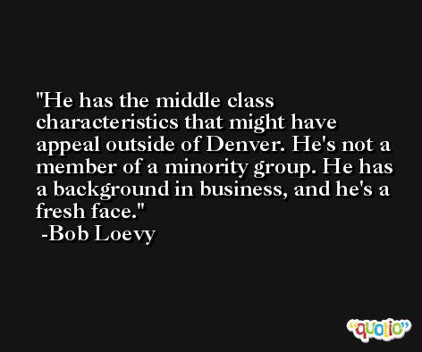 He has the middle class characteristics that might have appeal outside of Denver. He's not a member of a minority group. He has a background in business, and he's a fresh face. -Bob Loevy