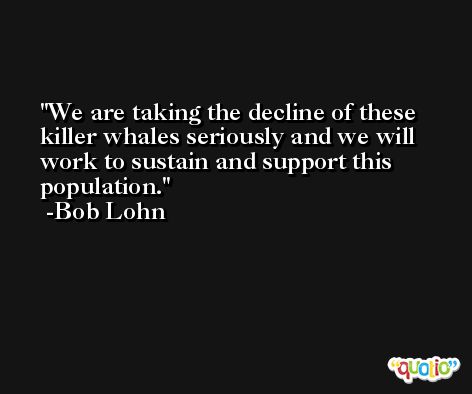 We are taking the decline of these killer whales seriously and we will work to sustain and support this population. -Bob Lohn
